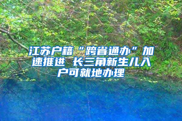 江苏户籍“跨省通办”加速推进 长三角新生儿入户可就地办理