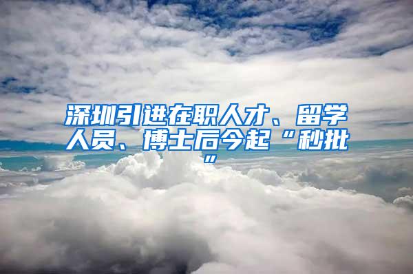 深圳引进在职人才、留学人员、博士后今起“秒批”