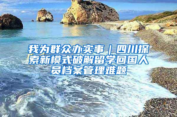 我为群众办实事｜四川探索新模式破解留学回国人员档案管理难题