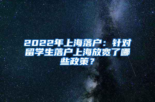 2022年上海落户：针对留学生落户上海放宽了哪些政策？