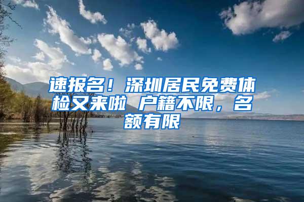 速报名！深圳居民免费体检又来啦 户籍不限，名额有限