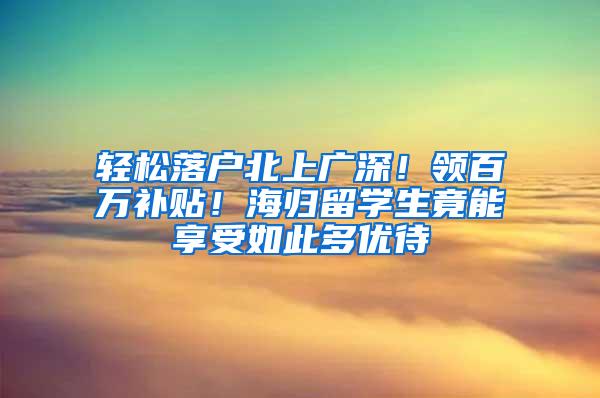 轻松落户北上广深！领百万补贴！海归留学生竟能享受如此多优待