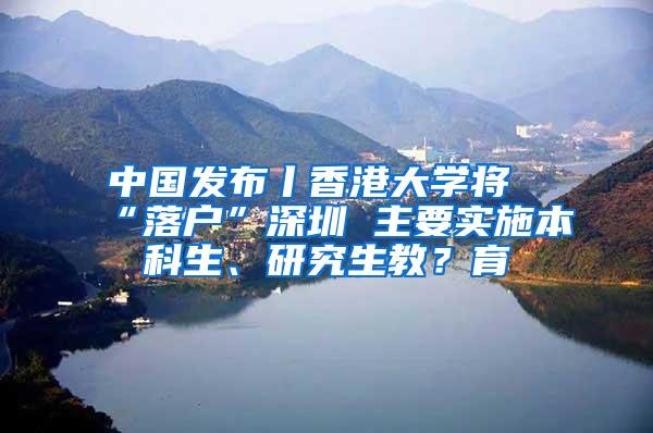 中国发布丨香港大学将“落户”深圳 主要实施本科生、研究生教？育