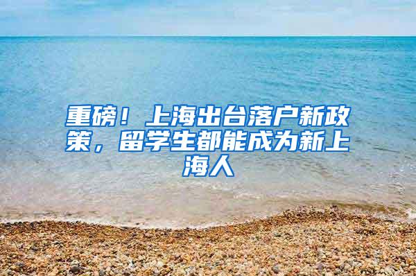 重磅！上海出台落户新政策，留学生都能成为新上海人