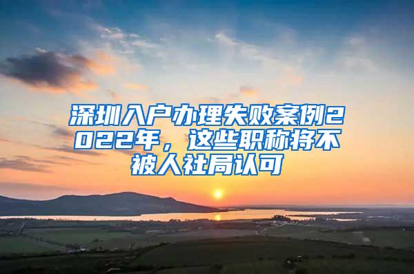 深圳入户办理失败案例2022年，这些职称将不被人社局认可