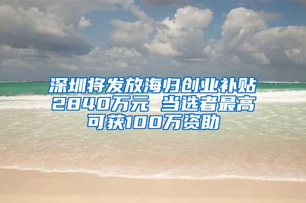 深圳将发放海归创业补贴2840万元 当选者最高可获100万资助