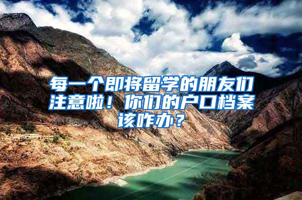 每一个即将留学的朋友们注意啦！你们的户口档案该咋办？