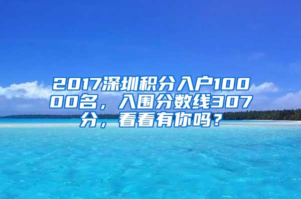 2017深圳积分入户10000名，入围分数线307分，看看有你吗？