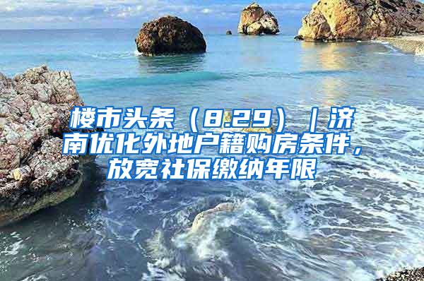 楼市头条（8.29）｜济南优化外地户籍购房条件，放宽社保缴纳年限