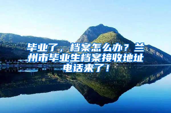 毕业了，档案怎么办？兰州市毕业生档案接收地址电话来了！