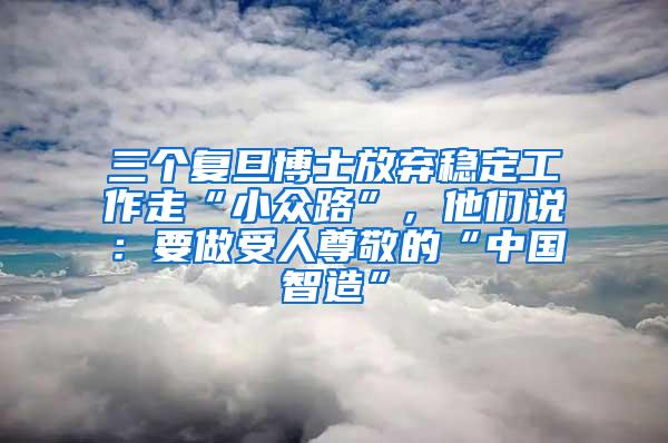 三个复旦博士放弃稳定工作走“小众路”，他们说：要做受人尊敬的“中国智造”