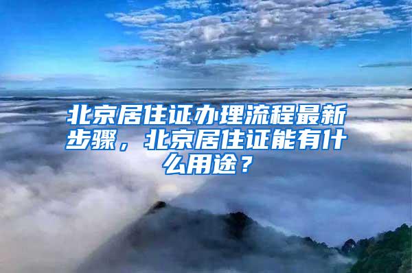 北京居住证办理流程最新步骤，北京居住证能有什么用途？