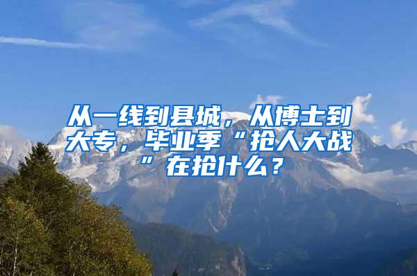 从一线到县城，从博士到大专，毕业季“抢人大战”在抢什么？