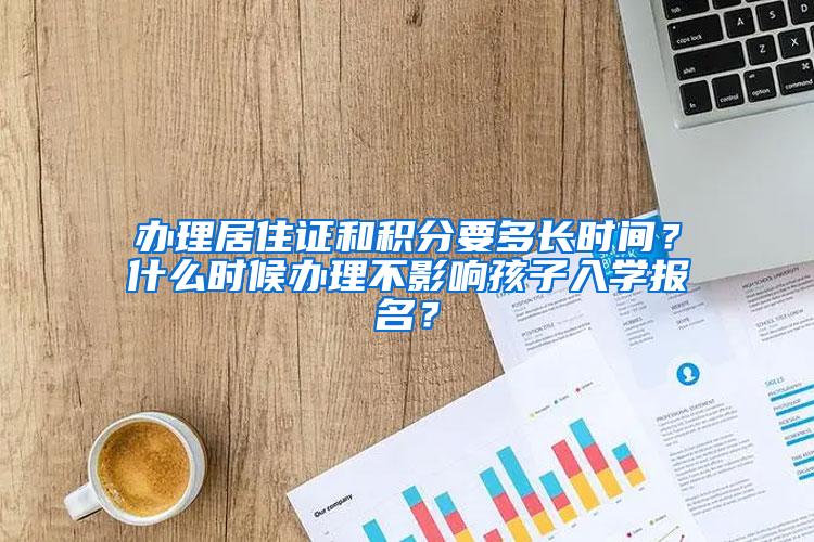 办理居住证和积分要多长时间？什么时候办理不影响孩子入学报名？