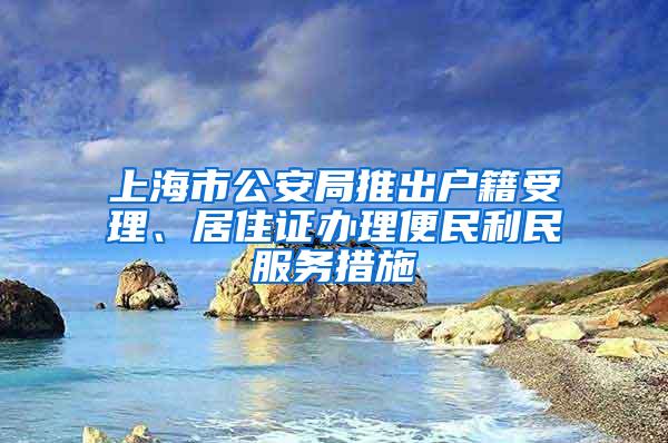 上海市公安局推出户籍受理、居住证办理便民利民服务措施