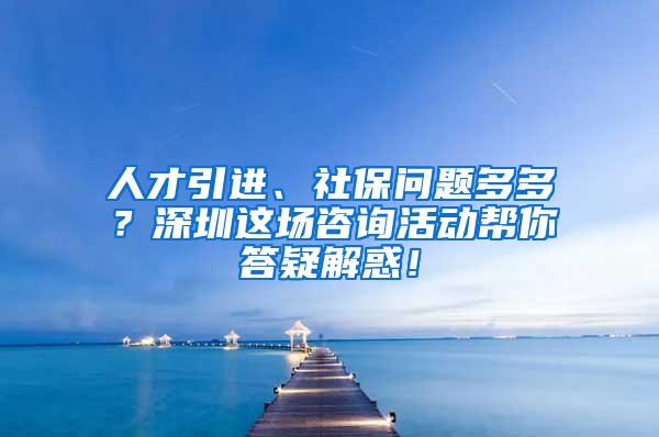 人才引进、社保问题多多？深圳这场咨询活动帮你答疑解惑！