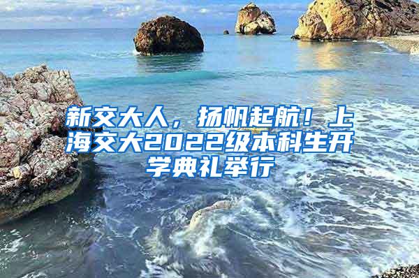 新交大人，扬帆起航！上海交大2022级本科生开学典礼举行