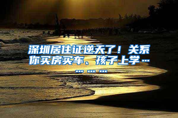 深圳居住证逆天了！关系你买房买车、孩子上学…………