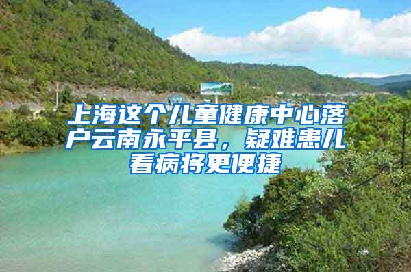 上海这个儿童健康中心落户云南永平县，疑难患儿看病将更便捷