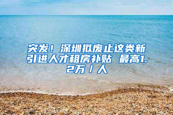 突发！深圳拟废止这类新引进人才租房补贴 最高1.2万／人