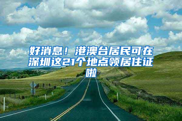 好消息！港澳台居民可在深圳这21个地点领居住证啦