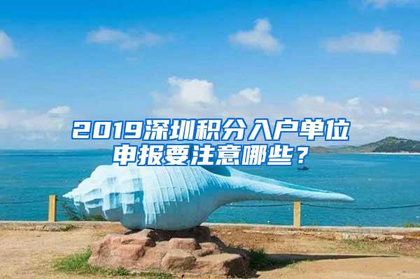 2019深圳积分入户单位申报要注意哪些？