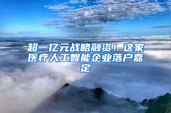 超一亿元战略融资！这家医疗人工智能企业落户嘉定