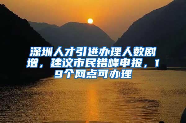 深圳人才引进办理人数剧增，建议市民错峰申报，19个网点可办理