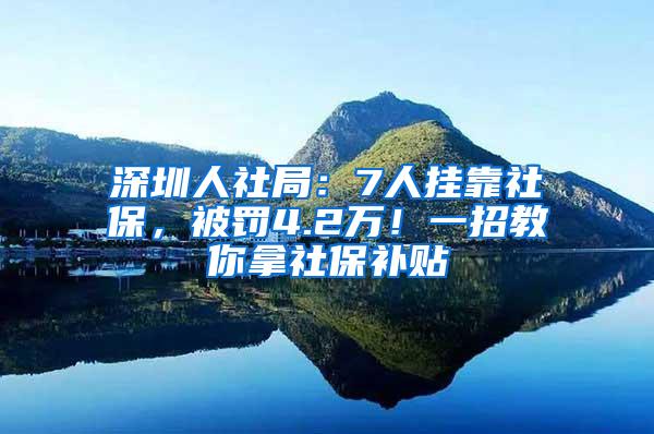 深圳人社局：7人挂靠社保，被罚4.2万！一招教你拿社保补贴