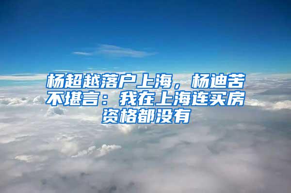 杨超越落户上海，杨迪苦不堪言：我在上海连买房资格都没有