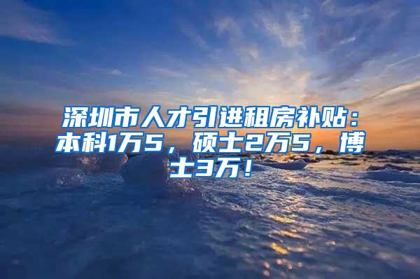 深圳市人才引进租房补贴：本科1万5，硕士2万5，博士3万！