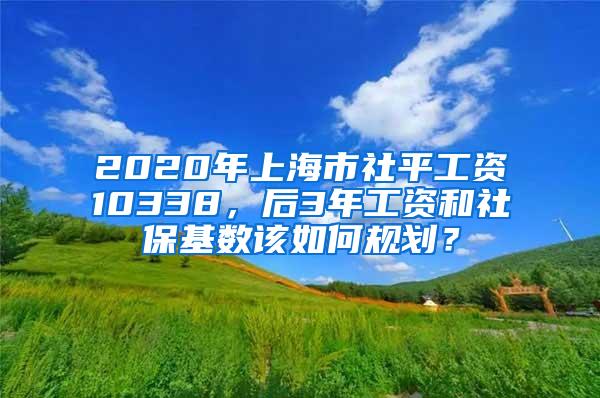 2020年上海市社平工资10338，后3年工资和社保基数该如何规划？