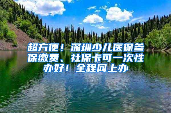 超方便！深圳少儿医保参保缴费、社保卡可一次性办好！全程网上办