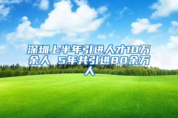 深圳上半年引进人才10万余人 5年共引进80余万人