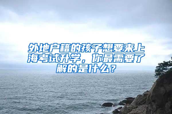 外地户籍的孩子想要来上海考试升学，你最需要了解的是什么？