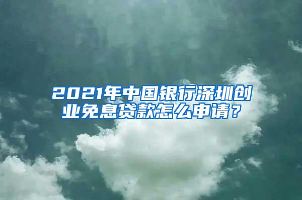 2021年中国银行深圳创业免息贷款怎么申请？