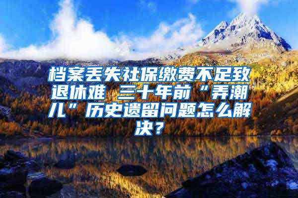 档案丢失社保缴费不足致退休难 三十年前“弄潮儿”历史遗留问题怎么解决？