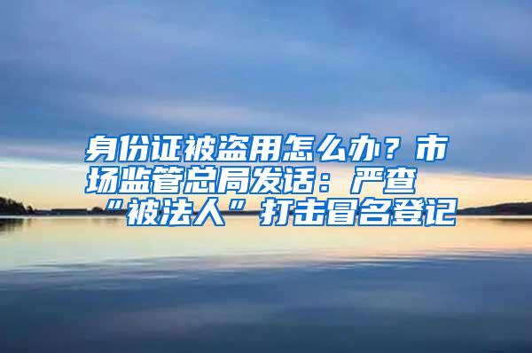 身份证被盗用怎么办？市场监管总局发话：严查“被法人”打击冒名登记