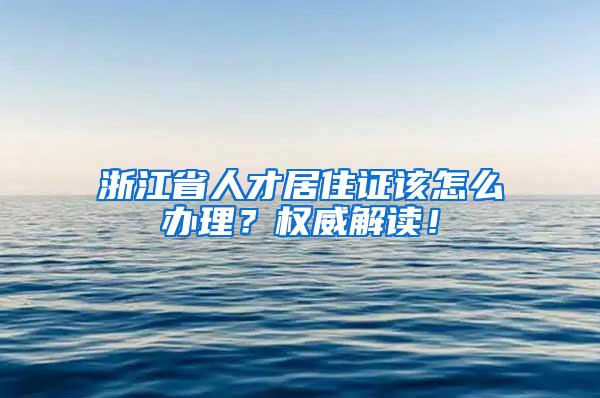 浙江省人才居住证该怎么办理？权威解读！