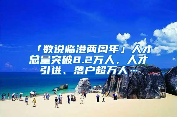 「数说临港两周年」人才总量突破8.2万人，人才引进、落户超万人…