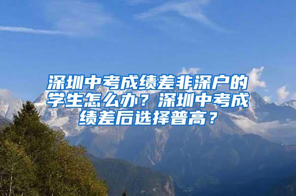 深圳中考成绩差非深户的学生怎么办？深圳中考成绩差后选择普高？