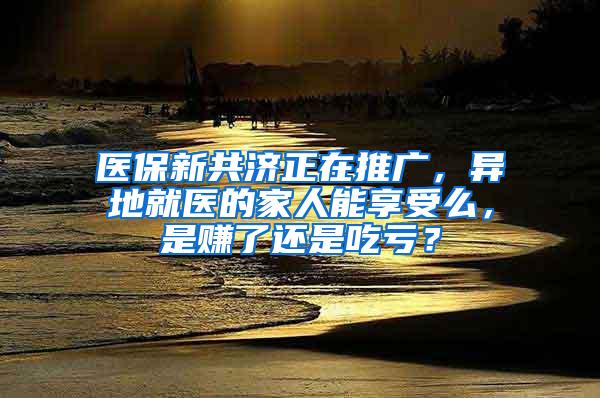 医保新共济正在推广，异地就医的家人能享受么，是赚了还是吃亏？