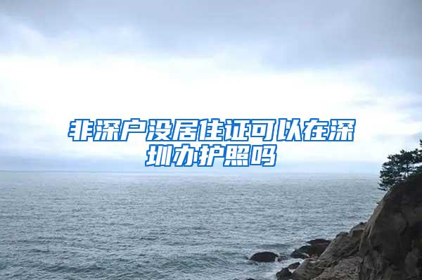 非深户没居住证可以在深圳办护照吗