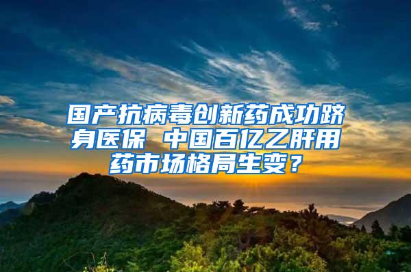 国产抗病毒创新药成功跻身医保 中国百亿乙肝用药市场格局生变？