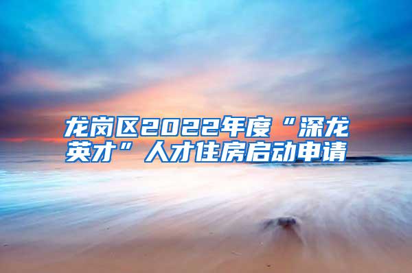 龙岗区2022年度“深龙英才”人才住房启动申请