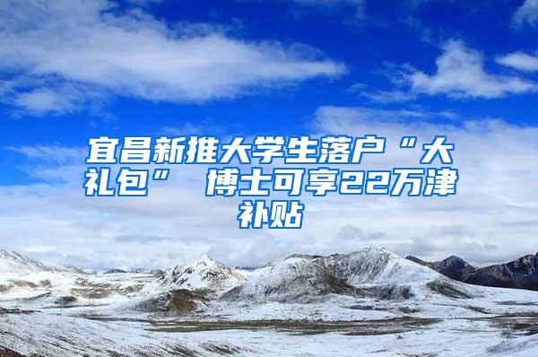 宜昌新推大学生落户“大礼包” 博士可享22万津补贴