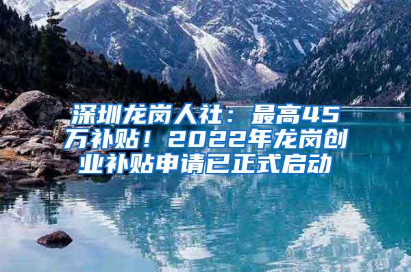 深圳龙岗人社：最高45万补贴！2022年龙岗创业补贴申请已正式启动