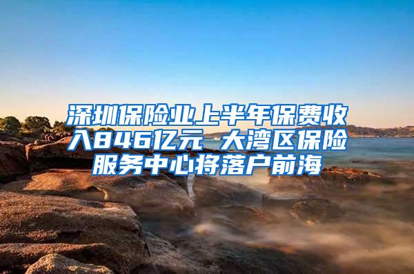 深圳保险业上半年保费收入846亿元 大湾区保险服务中心将落户前海