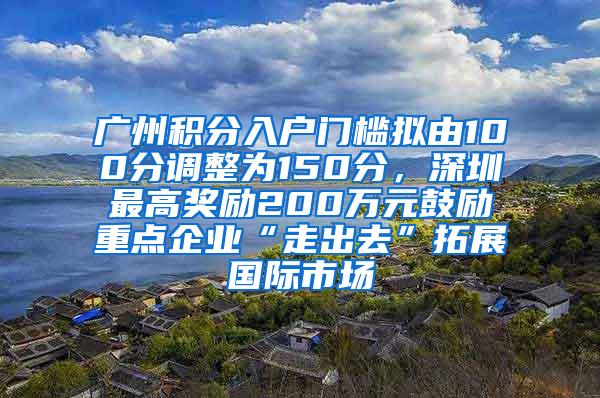 广州积分入户门槛拟由100分调整为150分，深圳最高奖励200万元鼓励重点企业“走出去”拓展国际市场