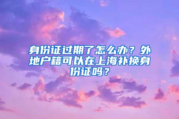 身份证过期了怎么办？外地户籍可以在上海补换身份证吗？